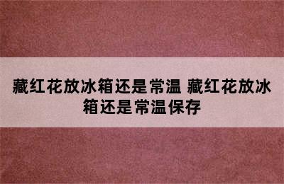 藏红花放冰箱还是常温 藏红花放冰箱还是常温保存